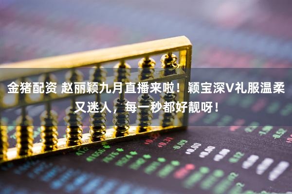 金猪配资 赵丽颖九月直播来啦！颖宝深V礼服温柔又迷人，每一秒都好靓呀！