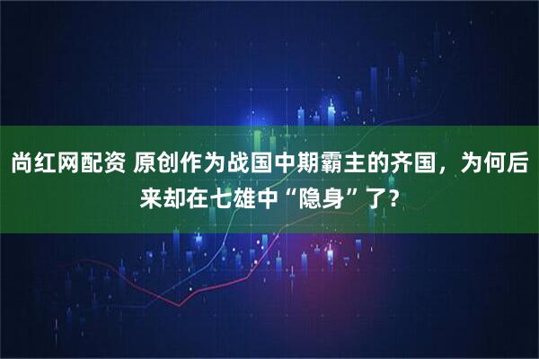尚红网配资 原创作为战国中期霸主的齐国，为何后来却在七雄中“隐身”了？