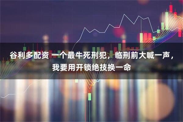 谷利多配资 一个最牛死刑犯，临刑前大喊一声，我要用开锁绝技换一命