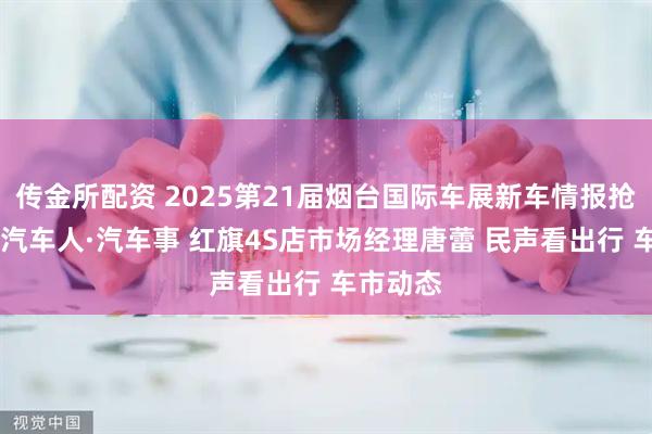 传金所配资 2025第21届烟台国际车展新车情报抢先看！ 汽车人·汽车事 红旗4S店市场经理唐蕾 民声看出行 车市动态