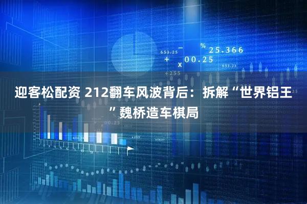 迎客松配资 212翻车风波背后：拆解“世界铝王”魏桥造车棋局