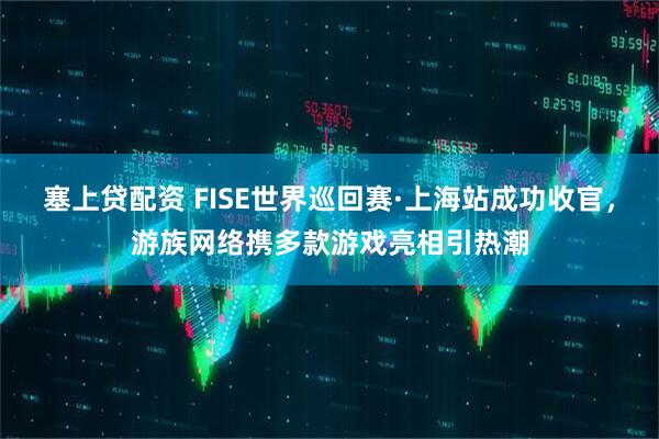 塞上贷配资 FISE世界巡回赛·上海站成功收官，游族网络携多款游戏亮相引热潮
