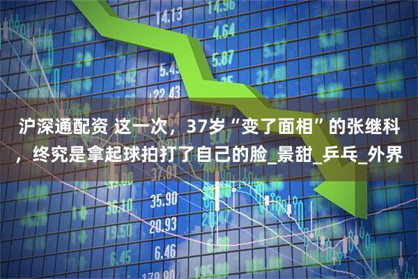 沪深通配资 这一次，37岁“变了面相”的张继科，终究是拿起球拍打了自己的脸_景甜_乒乓_外界