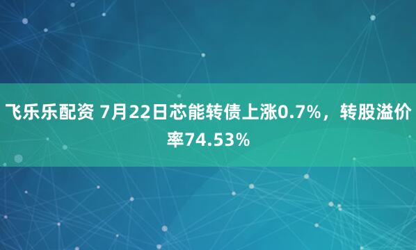 飞乐乐配资 7月22日芯能转债上涨0.7%,转股溢价率74.53%