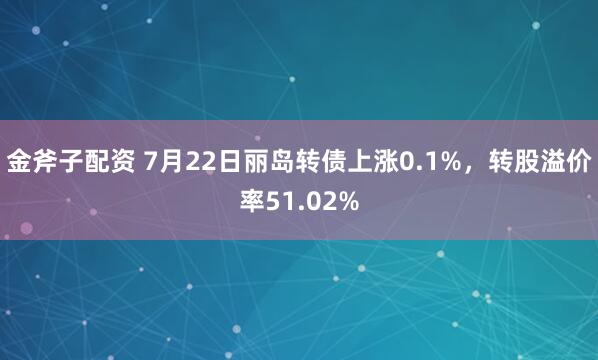 金斧子配资 7月22日丽岛转债上涨0.1%,转股溢价率51.02%