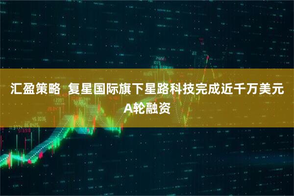 汇盈策略  复星国际旗下星路科技完成近千万美元A轮融资