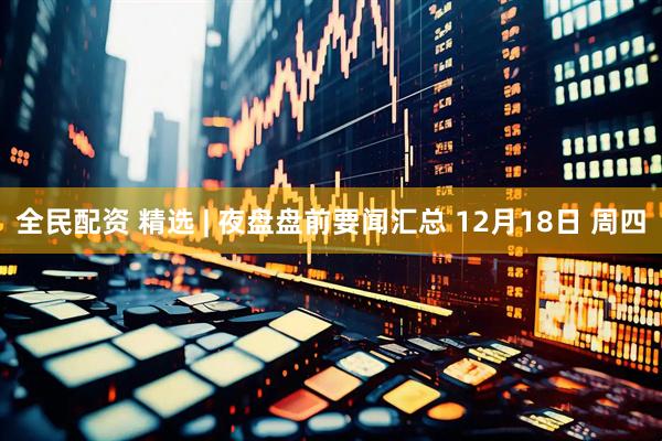 全民配资 精选 | 夜盘盘前要闻汇总 12月18日 周四