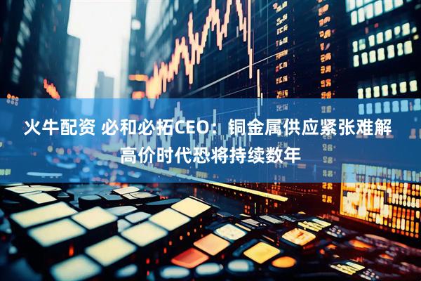 火牛配资 必和必拓CEO：铜金属供应紧张难解 高价时代恐将持续数年