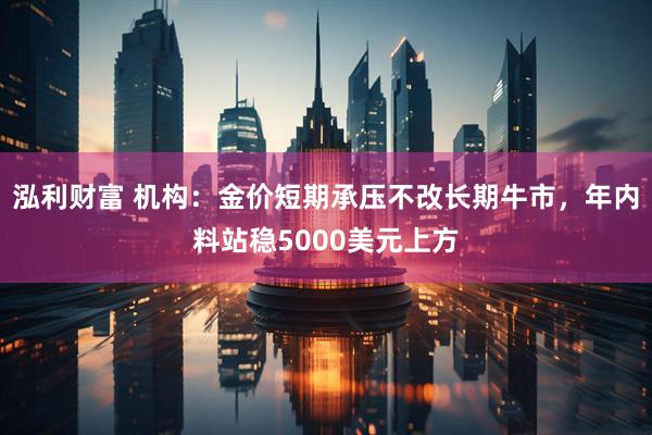 泓利财富 机构：金价短期承压不改长期牛市，年内料站稳5000美元上方